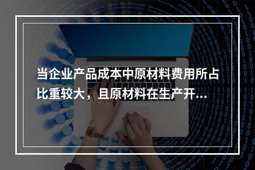 当企业产品成本中原材料费用所占比重较大，且原材料在生产开始时