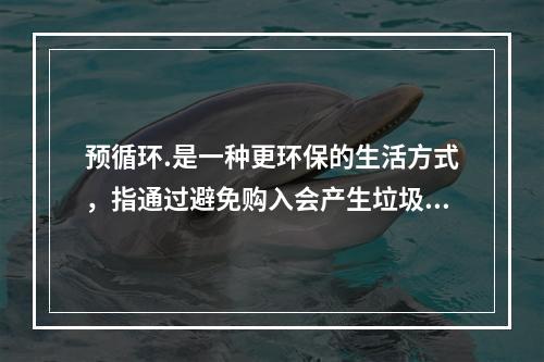 预循环.是一种更环保的生活方式，指通过避免购入会产生垃圾的家