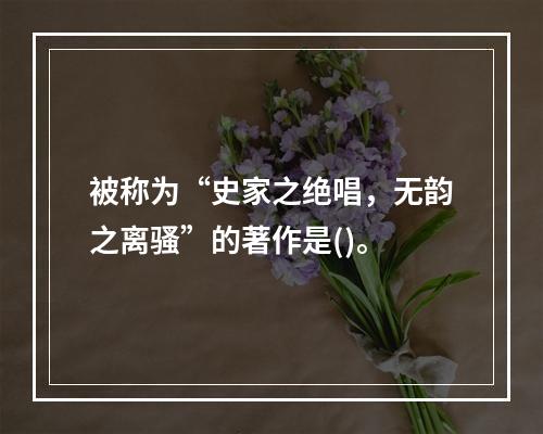 被称为“史家之绝唱，无韵之离骚”的著作是()。