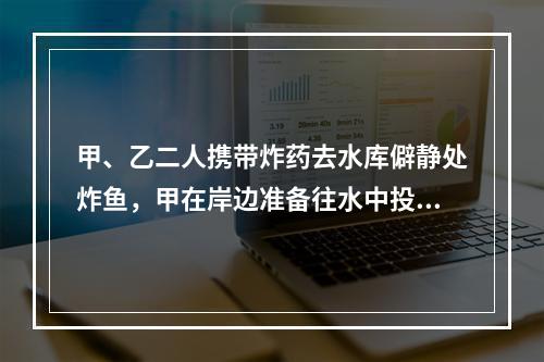 甲、乙二人携带炸药去水库僻静处炸鱼，甲在岸边准备往水中投掷炸