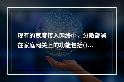 现有的宽度接入网络中，分散部署在家庭网关上的功能包括()。