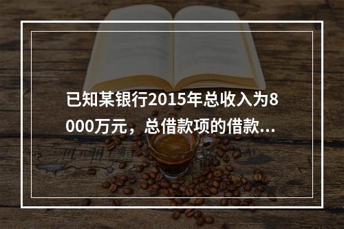 已知某银行2015年总收入为8000万元，总借款项的借款利息