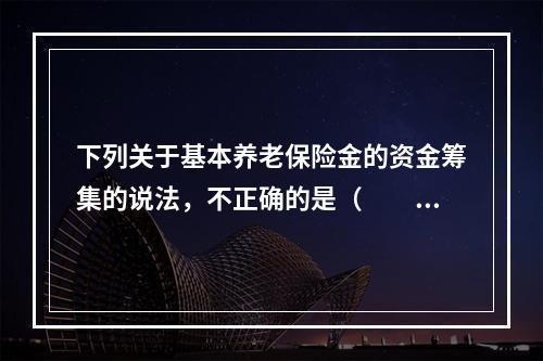 下列关于基本养老保险金的资金筹集的说法，不正确的是（　　）。