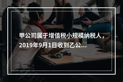 甲公司属于增值税小规模纳税人，2019年9月1日收到乙公司作