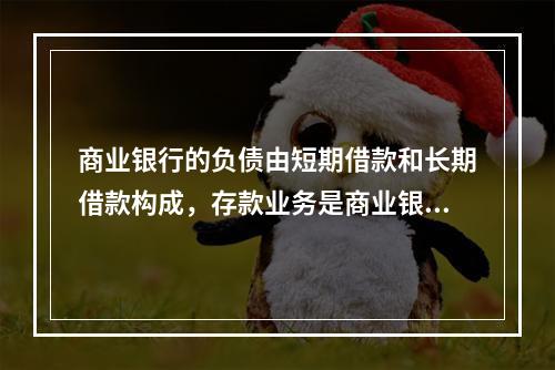 商业银行的负债由短期借款和长期借款构成，存款业务是商业银行的