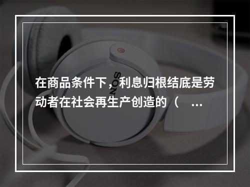 在商品条件下，利息归根结底是劳动者在社会再生产创造的（　　）