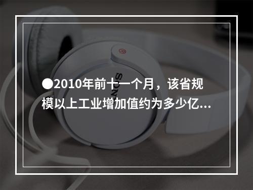 ●2010年前十一个月，该省规模以上工业增加值约为多少亿元？