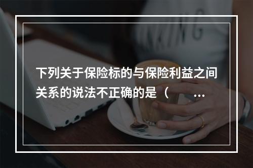 下列关于保险标的与保险利益之间关系的说法不正确的是（　　）。