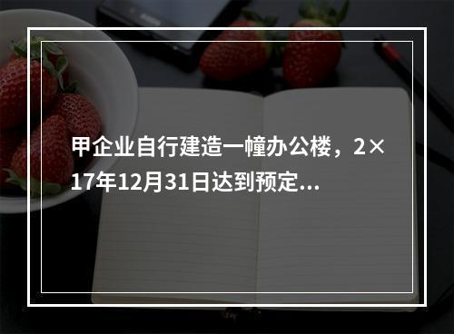 甲企业自行建造一幢办公楼，2×17年12月31日达到预定可使