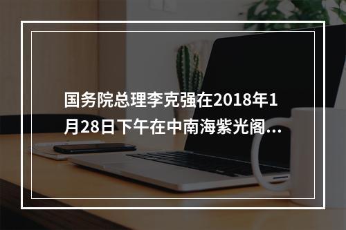 国务院总理李克强在2018年1月28日下午在中南海紫光阁会见