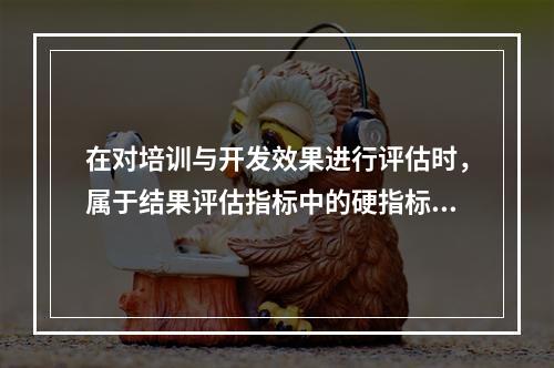 在对培训与开发效果进行评估时，属于结果评估指标中的硬指标是