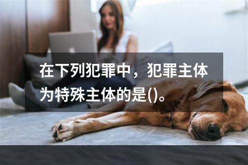 在下列犯罪中，犯罪主体为特殊主体的是()。