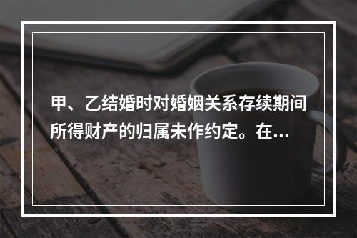 甲、乙结婚时对婚姻关系存续期间所得财产的归属未作约定。在婚姻