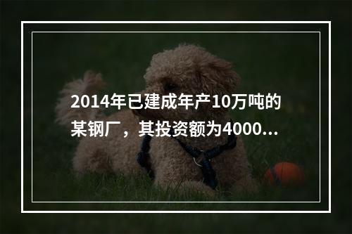 2014年已建成年产10万吨的某钢厂，其投资额为4000万元