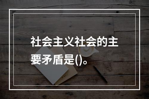 社会主义社会的主要矛盾是()。