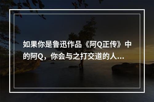 如果你是鲁迅作品《阿Q正传》中的阿Q，你会与之打交道的人物是