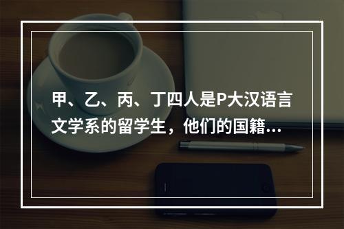 甲、乙、丙、丁四人是P大汉语言文学系的留学生，他们的国籍分别