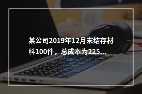 某公司2019年12月末结存材料100件，总成本为225万元