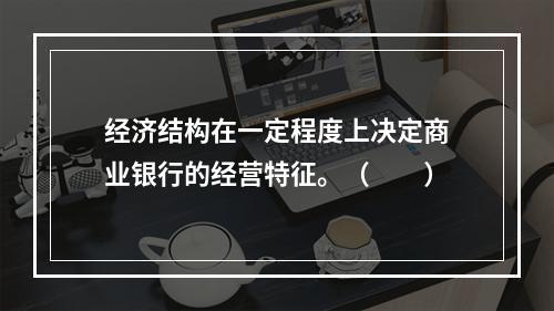 经济结构在一定程度上决定商业银行的经营特征。（　　）