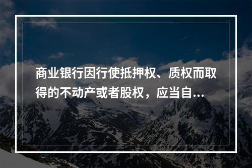 商业银行因行使抵押权、质权而取得的不动产或者股权，应当自取得