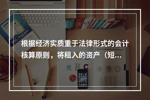 根据经济实质重于法律形式的会计核算原则，将租入的资产（短期租