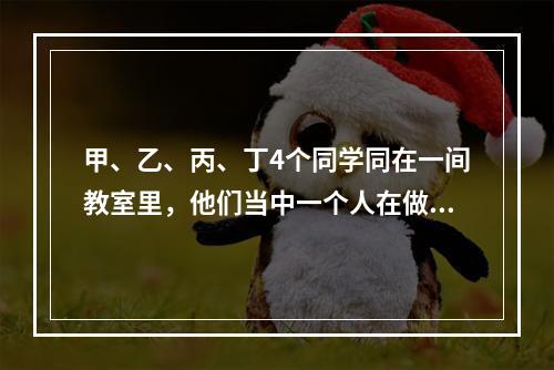 甲、乙、丙、丁4个同学同在一间教室里，他们当中一个人在做数学