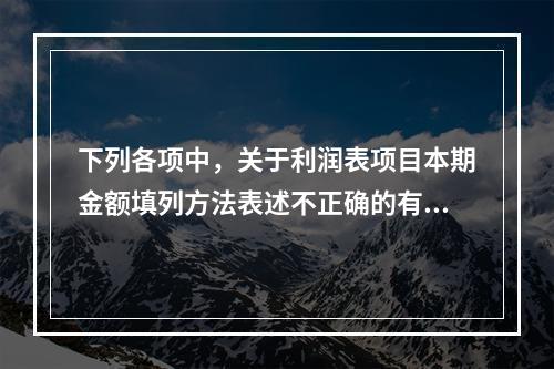 下列各项中，关于利润表项目本期金额填列方法表述不正确的有（　