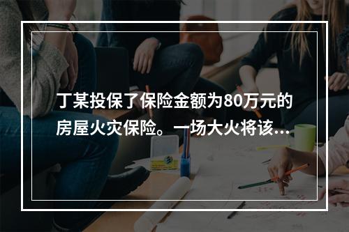 丁某投保了保险金额为80万元的房屋火灾保险。一场大火将该保险