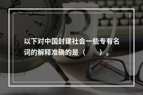 以下对中国封建社会一些专有名词的解释准确的是（　　）。