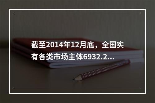 截至2014年12月底，全国实有各类市场主体6932.22万