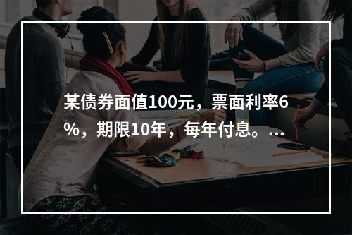 某债券面值100元，票面利率6%，期限10年，每年付息。如果