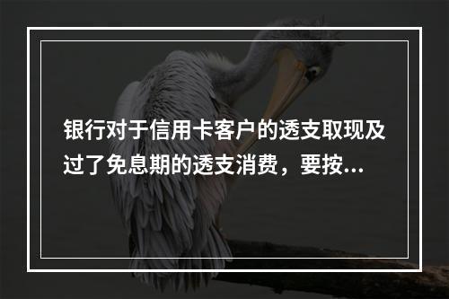 银行对于信用卡客户的透支取现及过了免息期的透支消费，要按日计