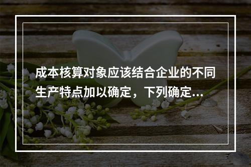 成本核算对象应该结合企业的不同生产特点加以确定，下列确定成本