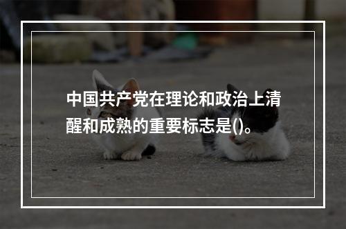 中国共产党在理论和政治上清醒和成熟的重要标志是()。