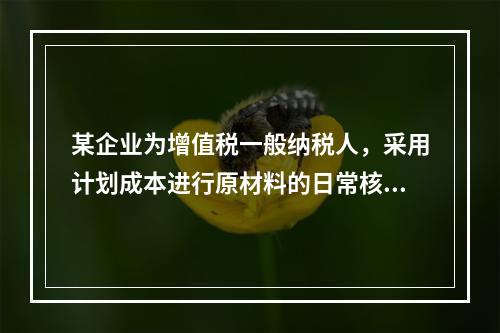 某企业为增值税一般纳税人，采用计划成本进行原材料的日常核算，