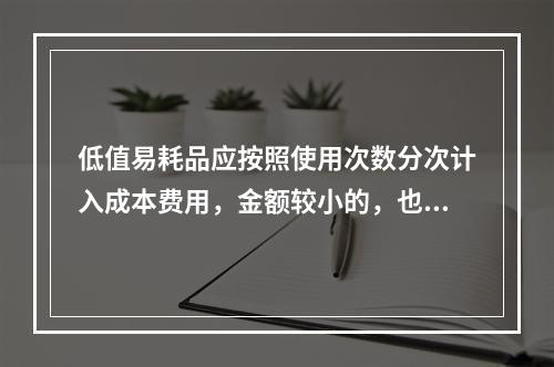 低值易耗品应按照使用次数分次计入成本费用，金额较小的，也可以