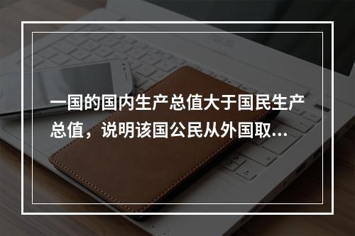 一国的国内生产总值大于国民生产总值，说明该国公民从外国取得的