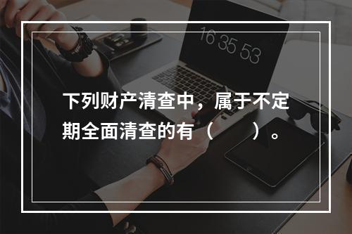 下列财产清查中，属于不定期全面清查的有（　　）。