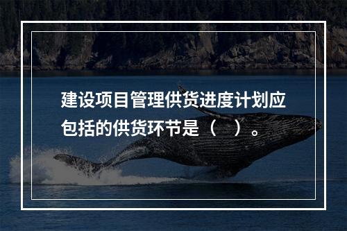 建设项目管理供货进度计划应包括的供货环节是（　）。