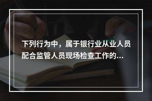 下列行为中，属于银行业从业人员配合监管人员现场检查工作的是（