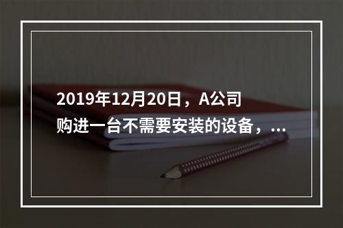 2019年12月20日，A公司购进一台不需要安装的设备，设备