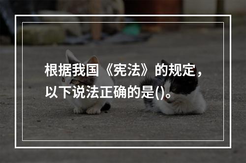 根据我国《宪法》的规定，以下说法正确的是()。