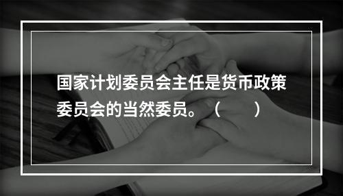 国家计划委员会主任是货币政策委员会的当然委员。（　　）