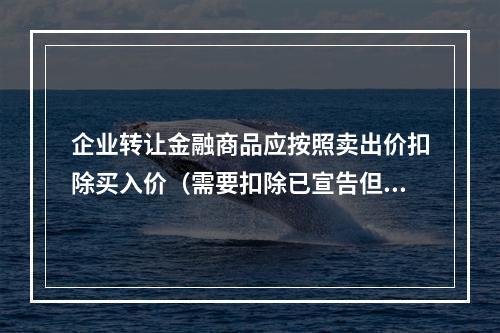 企业转让金融商品应按照卖出价扣除买入价（需要扣除已宣告但尚未