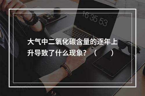 大气中二氧化碳含量的逐年上升导致了什么现象？（　　）