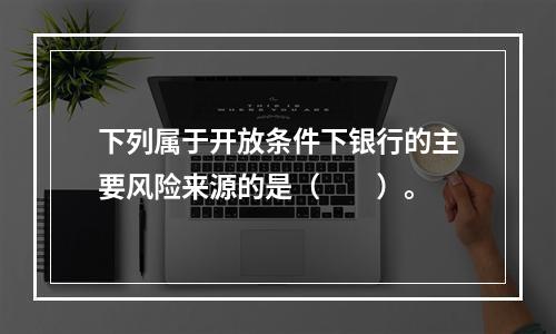 下列属于开放条件下银行的主要风险来源的是（　　）。