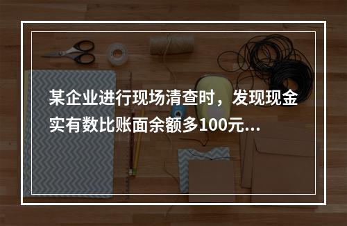 某企业进行现场清查时，发现现金实有数比账面余额多100元。经