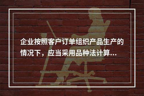 企业按照客户订单组织产品生产的情况下，应当采用品种法计算产品