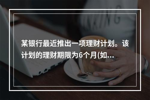 某银行最近推出一项理财计划。该计划的理财期限为6个月(如未提