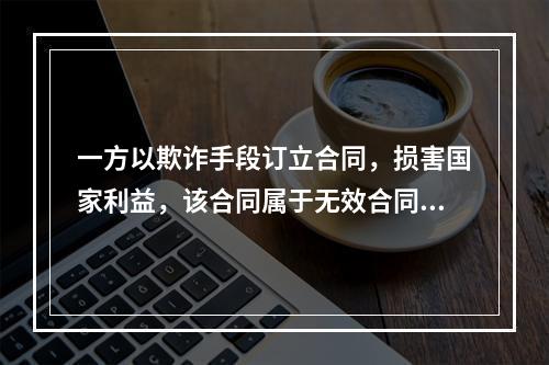 一方以欺诈手段订立合同，损害国家利益，该合同属于无效合同，而